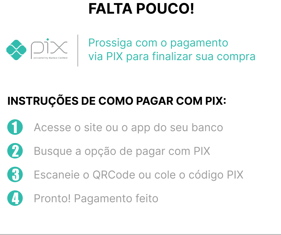 Instruções de como pagar com pix: 1 - Acesse o site ou o app do seu banco; 2 - Busque a opção de pagar com PIX; 3 - Escaneie o QRCode ou cole o código PIX; 4 - Pronto! Pagamento feito